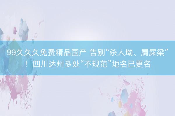 99久久久免费精品国产 告别“杀人坳、屙屎梁”！四川达州多处“不规范”地名已更名