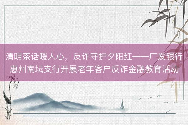 清明茶话暖人心，反诈守护夕阳红——广发银行惠州南坛支行开展老年客户反诈金融教育活动