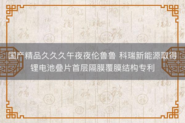 国产精品久久久午夜夜伦鲁鲁 科瑞新能源取得锂电池叠片首层隔膜覆膜结构专利