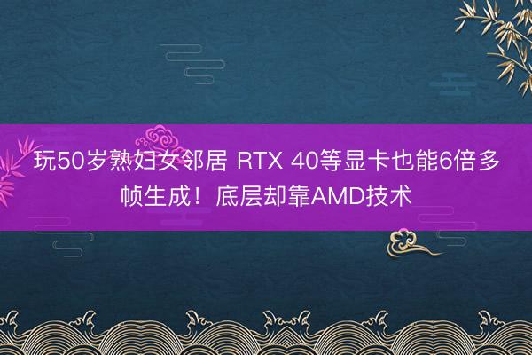 玩50岁熟妇女邻居 RTX 40等显卡也能6倍多帧生成！底层却靠AMD技术
