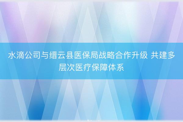 水滴公司与缙云县医保局战略合作升级 共建多层次医疗保障体系