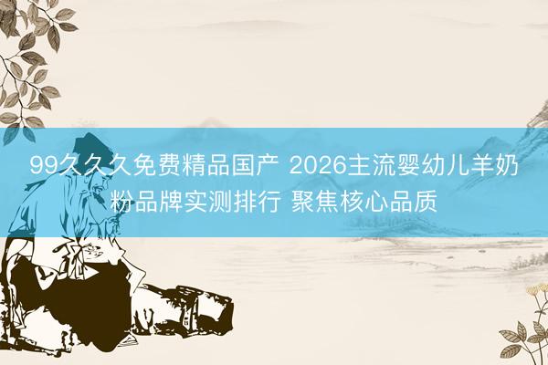 99久久久免费精品国产 2026主流婴幼儿羊奶粉品牌实测排行 聚焦核心品质
