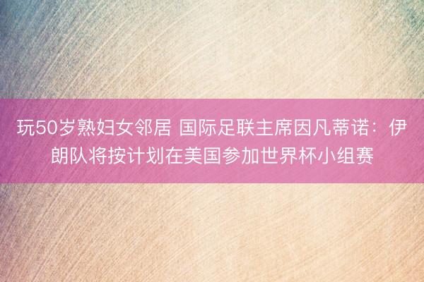 玩50岁熟妇女邻居 国际足联主席因凡蒂诺：伊朗队将按计划在美国参加世界杯小组赛