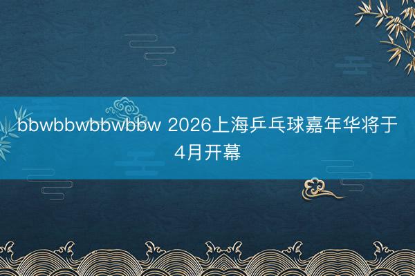 bbwbbwbbwbbw 2026上海乒乓球嘉年华将于4月开幕