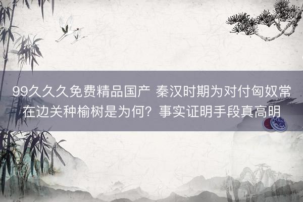 99久久久免费精品国产 秦汉时期为对付匈奴常在边关种榆树是为何？事实证明手段真高明