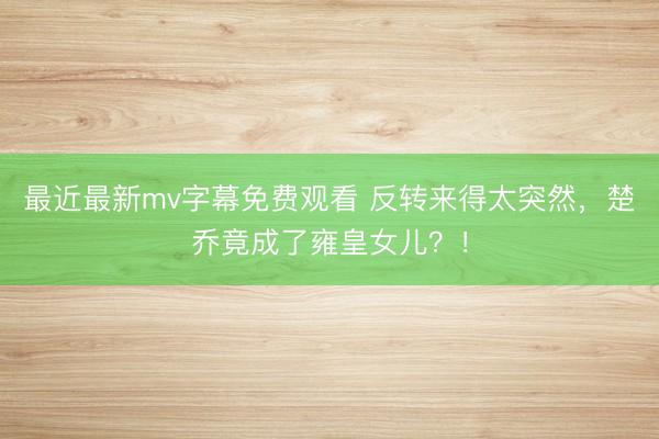 最近最新mv字幕免费观看 反转来得太突然，楚乔竟成了雍皇女儿？！