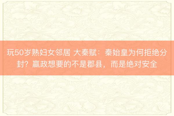 玩50岁熟妇女邻居 大秦赋：秦始皇为何拒绝分封？嬴政想要的不是郡县，而是绝对安全