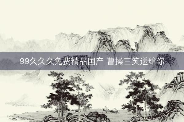 99久久久免费精品国产 曹操三笑送给你