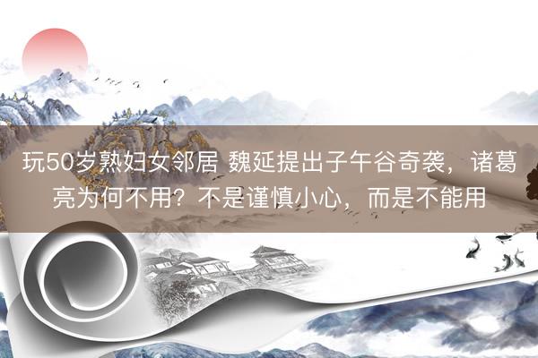 玩50岁熟妇女邻居 魏延提出子午谷奇袭，诸葛亮为何不用？不是谨慎小心，而是不能用