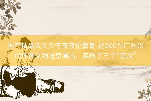 国产精品久久久午夜夜伦鲁鲁 近200件广州汉代珠饰文物进京展出，实现了三个“首次”