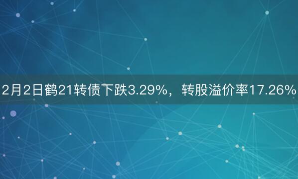 2月2日鹤21转债下跌3.29%，转股溢价率17.26%