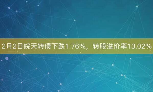 2月2日皖天转债下跌1.76%，转股溢价率13.02%
