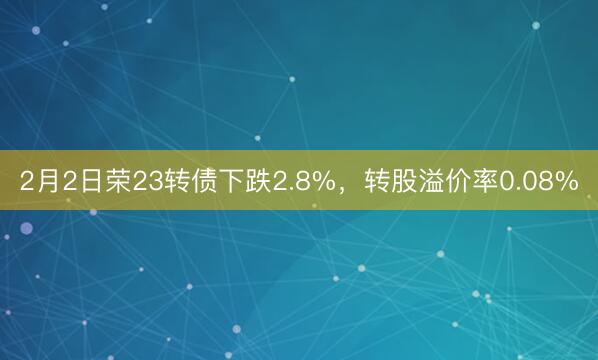 2月2日荣23转债下跌2.8%，转股溢价率0.08%