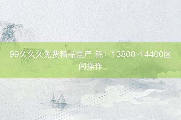 99久久久免费精品国产 铝：13800~14400区间操作