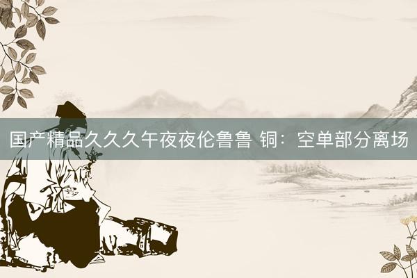 国产精品久久久午夜夜伦鲁鲁 铜：空单部分离场