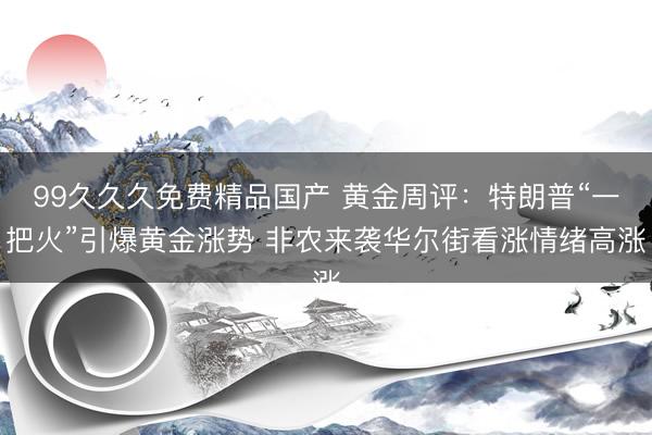 99久久久免费精品国产 黄金周评：特朗普“一把火”引爆黄金涨势 非农来袭华尔街看涨情绪高涨