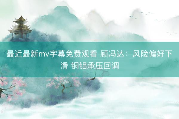 最近最新mv字幕免费观看 顾冯达：风险偏好下滑 铜铝承压回调
