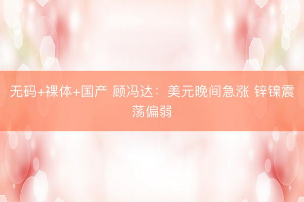 无码+裸体+国产 顾冯达：美元晚间急涨 锌镍震荡偏弱