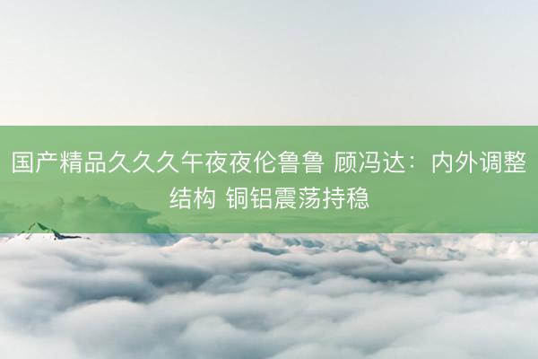 国产精品久久久午夜夜伦鲁鲁 顾冯达：内外调整结构 铜铝震荡持稳