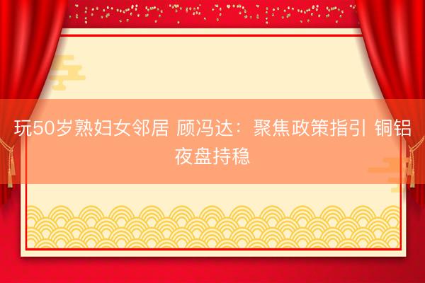 玩50岁熟妇女邻居 顾冯达：聚焦政策指引 铜铝夜盘持稳