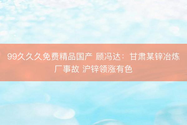 99久久久免费精品国产 顾冯达：甘肃某锌冶炼厂事故 沪锌领涨有色