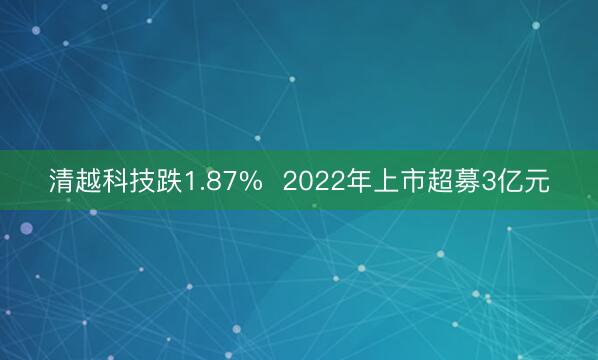 清越科技跌1.87%  2022年上市超募3亿元