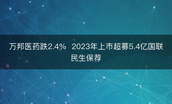 万邦医药跌2.4%  2023年上市超募5.4亿国联民生保荐