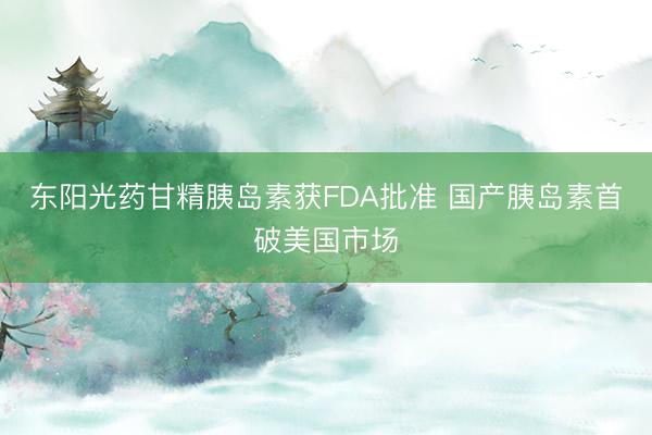 东阳光药甘精胰岛素获FDA批准 国产胰岛素首破美国市场