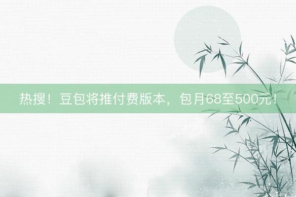 热搜！豆包将推付费版本，包月68至500元！