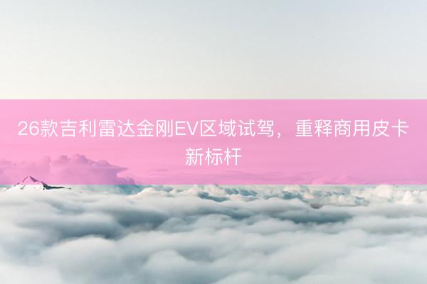 26款吉利雷达金刚EV区域试驾，重释商用皮卡新标杆