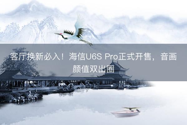 客厅换新必入！海信U6S Pro正式开售，音画颜值双出圈