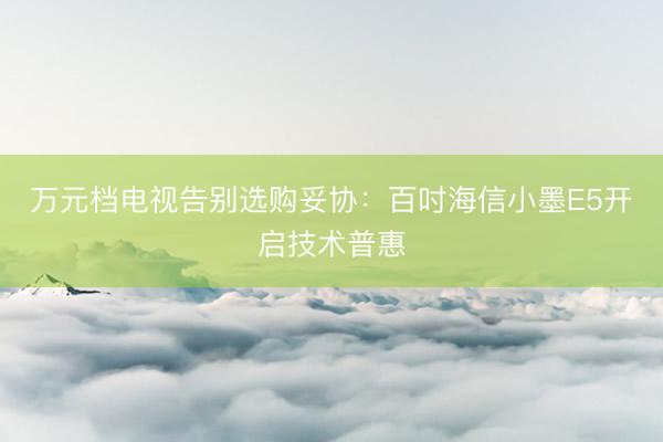 万元档电视告别选购妥协：百吋海信小墨E5开启技术普惠