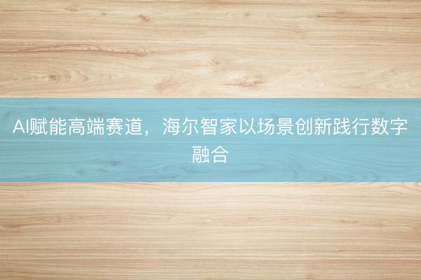 AI赋能高端赛道，海尔智家以场景创新践行数字融合