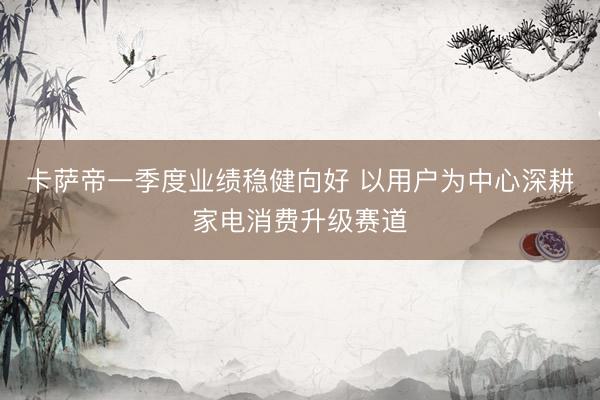 卡萨帝一季度业绩稳健向好 以用户为中心深耕家电消费升级赛道