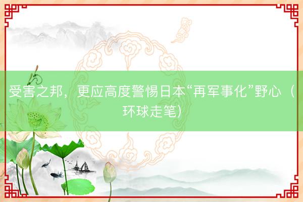 受害之邦,更应高度警惕日本“再军事化”野心(环球走笔)