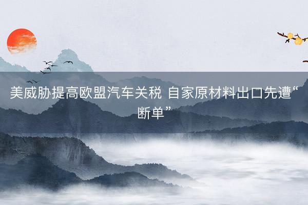 美威胁提高欧盟汽车关税 自家原材料出口先遭“断单”