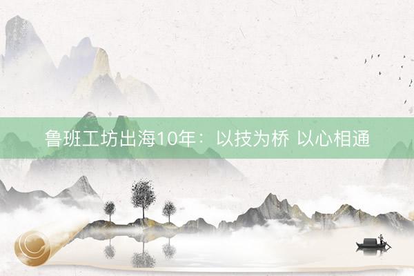 鲁班工坊出海10年：以技为桥 以心相通