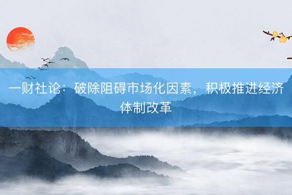一财社论:破除阻碍市场化因素,积极推进经济体制改革