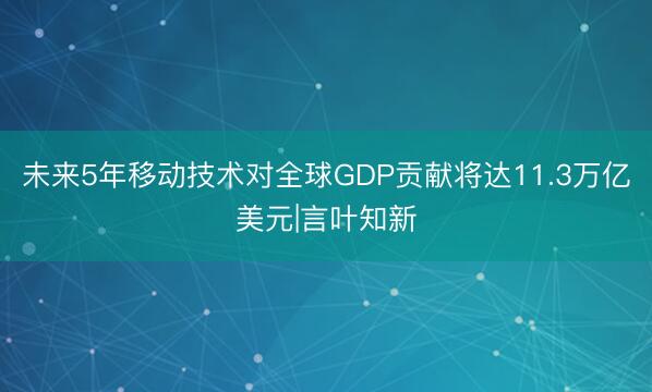 未来5年移动技术对全球GDP贡献将达11.3万亿美元|言叶知新