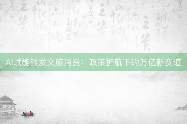 AI赋能银发文旅消费:政策护航下的万亿新赛道