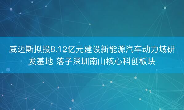威迈斯拟投8.12亿元建设新能源汽车动力域研发基地 落子深圳南山核心科创板块