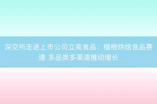 深交所走进上市公司立高食品：植根烘焙食品赛道 多品类多渠道推动增长