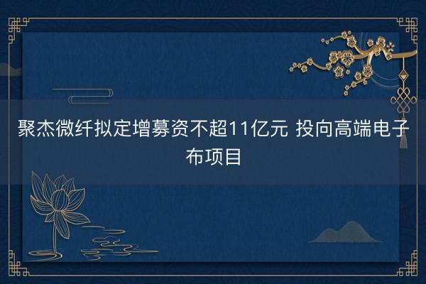 聚杰微纤拟定增募资不超11亿元 投向高端电子布项目