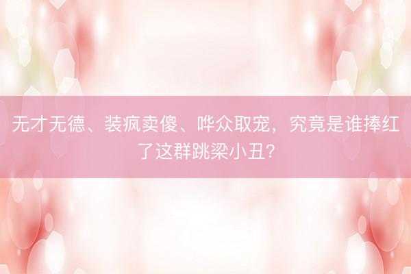 无才无德、装疯卖傻、哗众取宠，究竟是谁捧红了这群跳梁小丑？