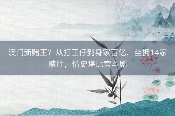 澳门新赌王？从打工仔到身家百亿，坐拥14家赌厅，情史堪比宫斗剧