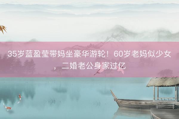 35岁蓝盈莹带妈坐豪华游轮！60岁老妈似少女，二婚老公身家过亿