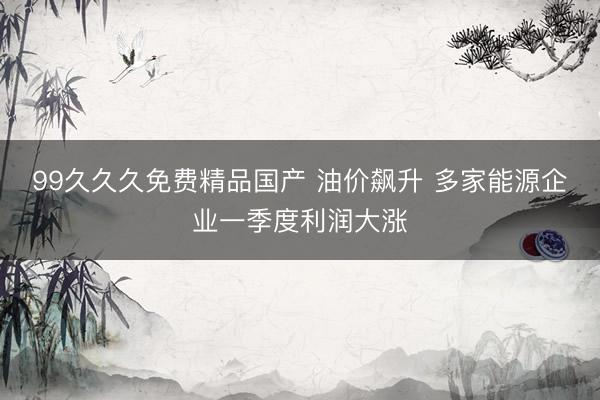 99久久久免费精品国产 油价飙升 多家能源企业一季度利润大涨