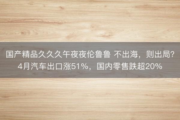 国产精品久久久午夜夜伦鲁鲁 不出海，则出局？4月汽车出口涨51%，国内零售跌超20%