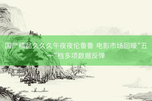 国产精品久久久午夜夜伦鲁鲁 电影市场回暖“五一”档多项数据反弹