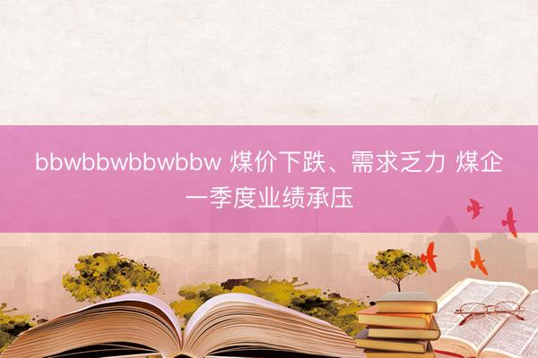 bbwbbwbbwbbw 煤价下跌、需求乏力 煤企一季度业绩承压